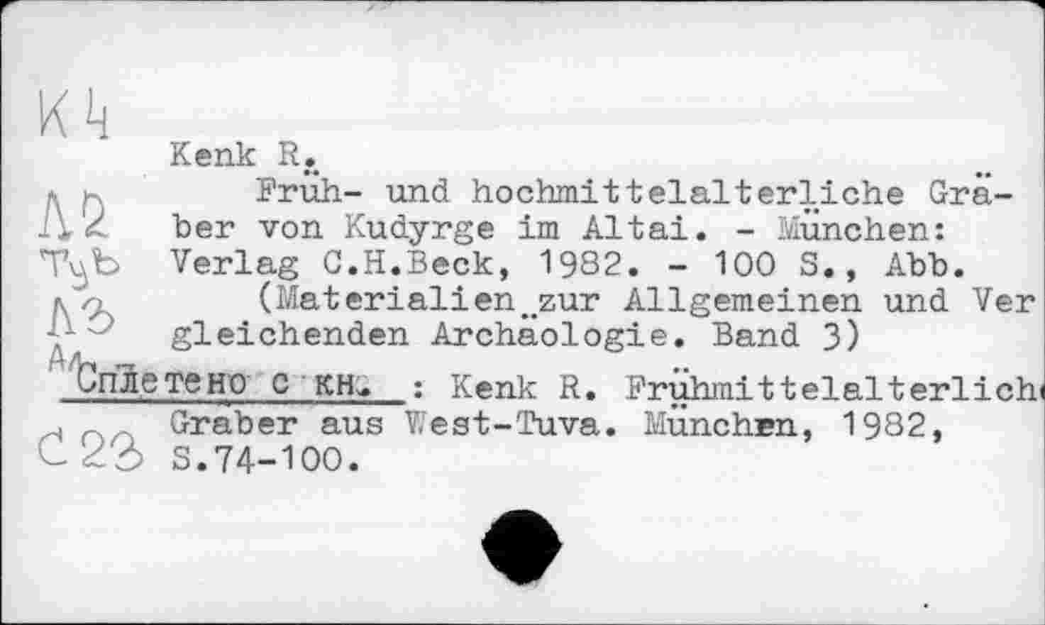 ﻿Kenk R.
* h	Brüh- und hochmittelalterliche Grä-
ber von Kudyrge im Altai. - München:
T^b Verlag C.H.Beck, 1982. - 100 S., Abb. лл	(Material!en„zur Allgemeinen und Ver
Y" gleichenden Archäologie. Band 3)
Опле те но С кн>. : Kenk R. Brühmittelalterlich» н Graber aus West-Tuva. München, 1982, C dô S.74-ЮО.